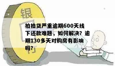 拍拍贷严重逾期600天线下还款难题，如何解决？逾期130多天对购房有影响吗？