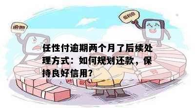 任性付逾期两个月了后续处理方式：如何规划还款，保持良好信用？