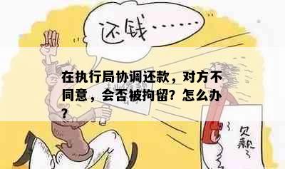 在执行局协调还款，对方不同意，会否被拘留？怎么办？