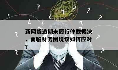 新网贷逾期未履行仲裁裁决，面临财务困境该如何应对？