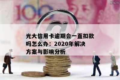 光大信用卡逾期会一直扣款吗怎么办：2020年解决方案与影响分析