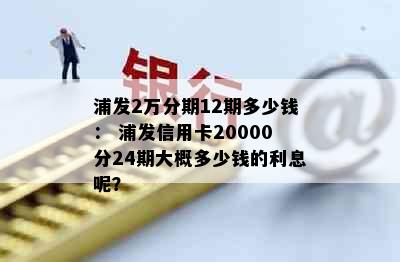 浦发2万分期12期多少钱： 浦发信用卡20000分24期大概多少钱的利息呢？