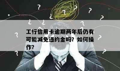 工行信用卡逾期两年后仍有可能减免违约金吗？如何操作？