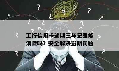 工行信用卡逾期三年记录能消除吗？安全解决逾期问题