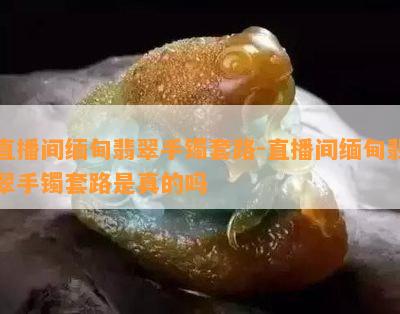 直播间缅甸翡翠手镯套路-直播间缅甸翡翠手镯套路是真的吗