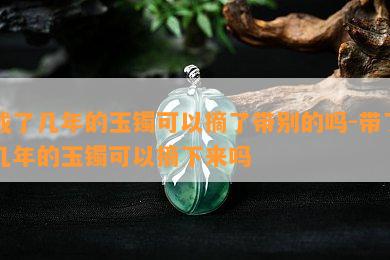 戴了几年的玉镯可以摘了带别的吗-带了几年的玉镯可以摘下来吗