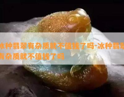 冰种翡翠有杂质就不值钱了吗-冰种翡翠有杂质就不值钱了吗