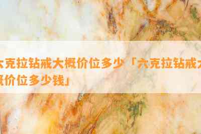 六克拉钻戒大概价位多少「六克拉钻戒大概价位多少钱」