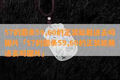 57的圆条59,60的正装能戴进去吗图片「57的圆条59,60的正装能戴进去吗图片」