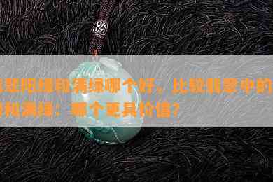 翡翠阳绿和满绿哪个好，比较翡翠中的阳绿和满绿：哪个更具价值？