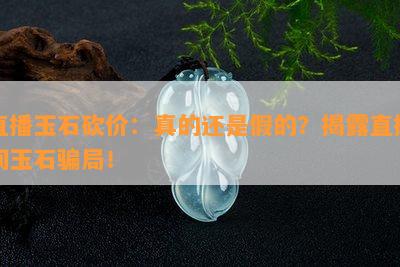 直播玉石砍价：真的还是假的？揭露直播间玉石骗局！