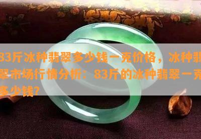 83斤冰种翡翠多少钱一克价格，冰种翡翠市场行情分析：83斤的冰种翡翠一克多少钱？