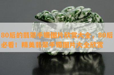 80后的翡翠手镯图片欣赏大全，80后必看！精美翡翠手镯图片大全欣赏