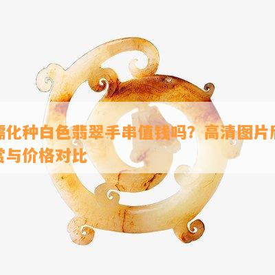 糯化种白色翡翠手串值钱吗？高清图片欣赏与价格对比