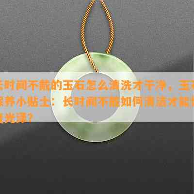 长时间不戴的玉石怎么清洗才干净，玉石保养小贴士：长时间不戴如何清洁才能恢复光泽？