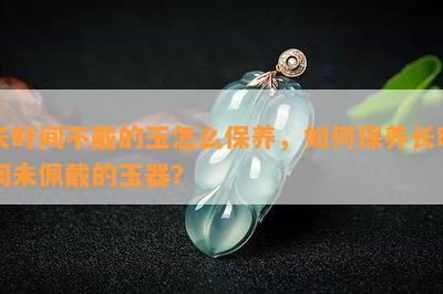 长时间不戴的玉怎么保养，如何保养长时间未佩戴的玉器？