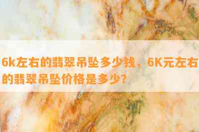 6k左右的翡翠吊坠多少钱，6K元左右的翡翠吊坠价格是多少？