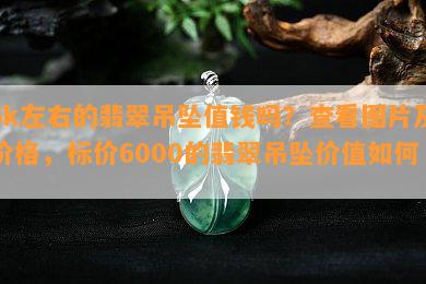 6k左右的翡翠吊坠值钱吗？查看图片及价格，标价6000的翡翠吊坠价值如何？