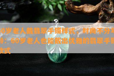 60岁老人戴翡翠手镯样式，时尚不分年龄：60岁老人也能戴出优雅的翡翠手镯款式