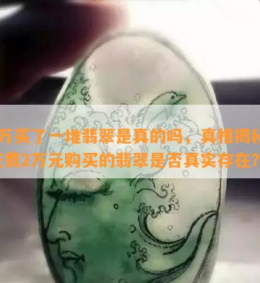 2万买了一堆翡翠是真的吗，真相揭秘：花费2万元购买的翡翠是否真实存在？