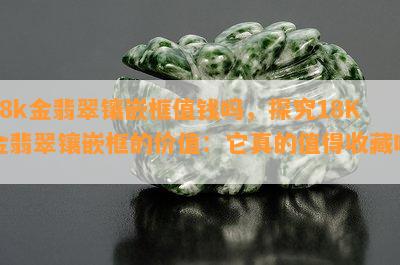 18k金翡翠镶嵌框值钱吗，探究18K金翡翠镶嵌框的价值：它真的值得收藏吗？