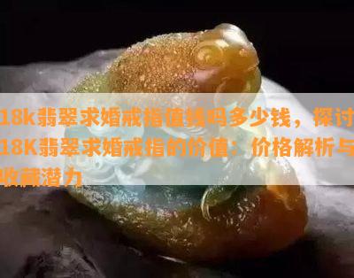 18k翡翠求婚戒指值钱吗多少钱，探讨18K翡翠求婚戒指的价值：价格解析与收藏潜力