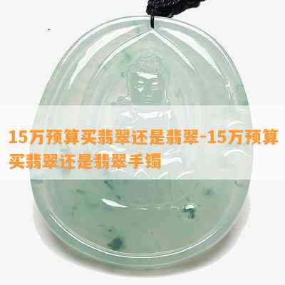 15万预算买翡翠还是翡翠-15万预算买翡翠还是翡翠手镯