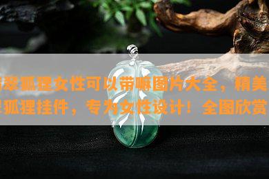 翡翠狐狸女性可以带嘛图片大全，精美翡翠狐狸挂件，专为女性设计！全图欣赏