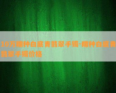 10万糯种白底青翡翠手镯-糯种白底青翡翠手镯价格