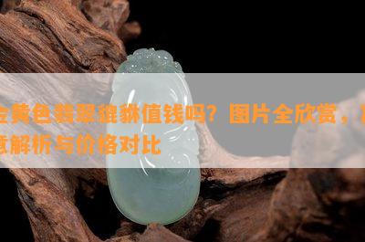 金黄色翡翠貔貅值钱吗？图片全欣赏，寓意解析与价格对比