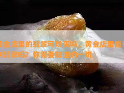 黄金店里的翡翠可以买吗，黄金店里能买到翡翠吗？你需要知道的一切