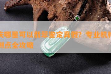 重庆哪里可以翡翠鉴定真假？专业机构与检测点全攻略