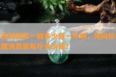 酸洗的翡翠一般多少钱一斤啊，询问价格：酸洗翡翠每斤多少钱？