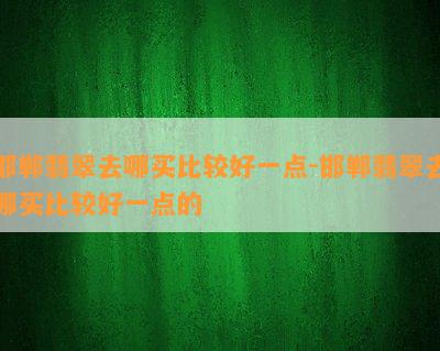 邯郸翡翠去哪买比较好一点-邯郸翡翠去哪买比较好一点的