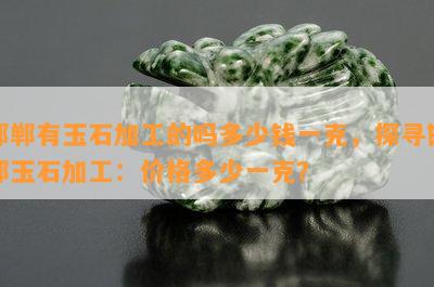 邯郸有玉石加工的吗多少钱一克，探寻邯郸玉石加工：价格多少一克？