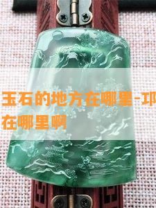 邛崃鉴定玉石的地方在哪里-邛崃鉴定玉石的地方在哪里啊