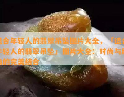 适合年轻人的翡翠吊坠图片大全，「适合年轻人的翡翠吊坠」图片大全：时尚与经典的完美结合