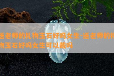 送老师的礼物玉石好吗女生-送老师的礼物玉石好吗女生可以戴吗