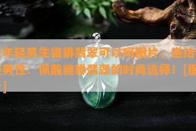 送年轻男生貔貅翡翠可以吗图片，送给年轻男性：佩戴貔貅翡翠的时尚选择！[图片]