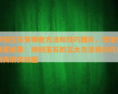 辨别玉石有哪些方法和技巧图片，珠宝爱好者必看：辨别玉石的五大方法和技巧！附高清实拍图