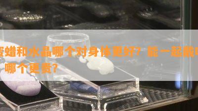 蜜蜡和水晶哪个对身体更好？能一起戴吗？哪个更贵？