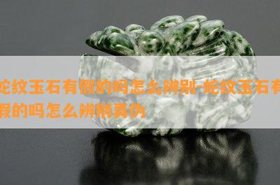 蛇纹玉石有假的吗怎么辨别-蛇纹玉石有假的吗怎么辨别真伪