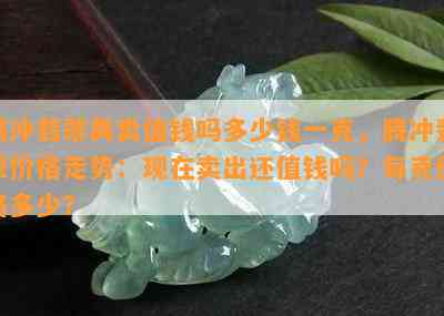 腾冲翡翠再卖值钱吗多少钱一克，腾冲翡翠价格走势：现在卖出还值钱吗？每克价格多少？