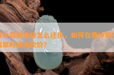 腾冲翡翠价格怎么还价，如何在腾冲购买翡翠时成功砍价？