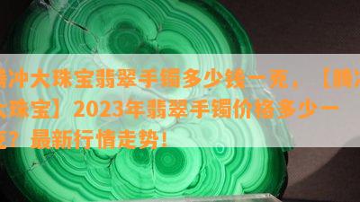 腾冲大珠宝翡翠手镯多少钱一克，【腾冲大珠宝】2023年翡翠手镯价格多少一克？最新行情走势！