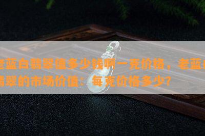 老蓝白翡翠值多少钱啊一克价格，老蓝白翡翠的市场价值：每克价格多少？