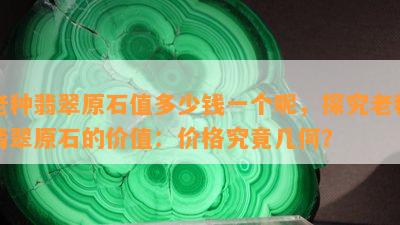 老种翡翠原石值多少钱一个呢，探究老种翡翠原石的价值：价格究竟几何？