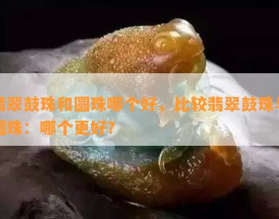 翡翠鼓珠和圆珠哪个好，比较翡翠鼓珠与圆珠：哪个更好？