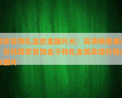 翡翠首饰礼盒空盒图片大：高清晰度展示，包括翡翠首饰盒子和礼盒装高端价格表及图片