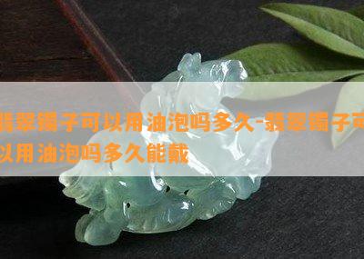 翡翠镯子可以用油泡吗多久-翡翠镯子可以用油泡吗多久能戴